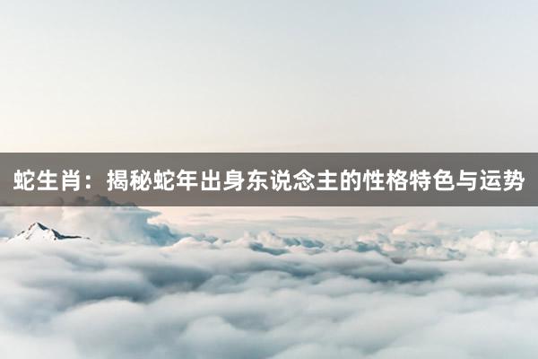 蛇生肖：揭秘蛇年出身东说念主的性格特色与运势