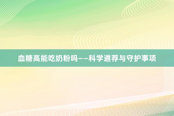血糖高能吃奶粉吗——科学遴荐与守护事项